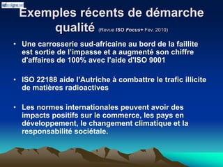 Exemples récents de démarche
qualité (Revue ISO Focus+ Fev. 2010)
• Une carrosserie sud-africaine au bord de la faillite
est sortie de l’impasse et a augmenté son chiffre
d'affaires de 100% avec l'aide d'ISO 9001
• ISO 22188 aide l'Autriche à combattre le trafic illicite
de matières radioactives
• Les normes internationales peuvent avoir des
impacts positifs sur le commerce, les pays en
développement, le changement climatique et la
responsabilité sociétale.
 