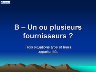 B – Un ou plusieurs
fournisseurs ?
Trois situations type et leurs
opportunités
 