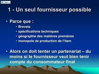 1 - Un seul fournisseur possible
• Parce que :
• Brevets
• spécifications techniques
• géographie des matières premières
• monopole de production de l’item
• Alors on doit tenter un partenariat – du
moins si le fournisseur veut bien tenir
compte du consommateur final
 