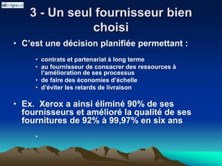 3 - Un seul fournisseur bien
choisi
• C’est une décision planifiée permettant :
• contrats et partenariat à long terme
• au fournisseur de consacrer des ressources à
l’amélioration de ses processus
• de faire des économies d’échelle
• d’éviter les retards de livraison
• Ex. Xerox a ainsi éliminé 90% de ses
fournisseurs et amélioré la qualité de ses
fournitures de 92% à 99,97% en six ans
•
 