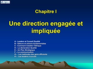 Chapitre I
Une direction engagée et
impliquée
A - Leaders et Conseil Qualité
B - Valeurs et actions fondamentales
C - Comment installer l’Ethique
D – La déclaration Qualité
E – Un Plan Stratégique
F – La communication
G – Les habitudes des gens efficients
H – Les leaders à succès
 