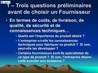 1 – Trois questions préliminaires
avant de choisir un Fournisseur
• En termes de coûts, de livraison, de
qualité, de sécurité et de
connaissances techniques…
• Quelle est l’importance du produit désiré ?
• L’entreprise a-t-elle les connaissances
techniques pour fabriquer ce produit ? Si non,
peut-elle les développer ?
• Certains fournisseurs sont-ils spécialistes de
ce type de produit ? Si non, l’entreprise désire-
t-elle susciter son existence ?
 