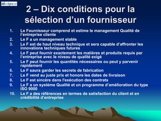 2 – Dix conditions pour la
sélection d’un fournisseur
1. Le Fournisseur comprend et estime le management Qualité de
l’entreprise cliente
2. Le F a un management stable
3. Le F est de haut niveau technique et sera capable d’affronter les
innovations techniques futures
4. Le F peut fournir exactement les matières et produits requis par
l’entreprise avec le niveau de qualité exigé
5. Le F peut fournir les quantités nécessaires ou peut y parvenir
rapidement
6. Le F saura garder les secrets de fabrication
7. Le F vend au juste prix et honore les dates de livraison
8. Le F est sincère dans l'exécution des contrats
9. Le F a un système Qualité et un programme d’amélioration du type
ISO 9000
10. Le F a des références en termes de satisfaction du client et en
crédibilité d’entreprise
 
