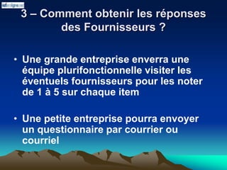 3 – Comment obtenir les réponses
des Fournisseurs ?
• Une grande entreprise enverra une
équipe plurifonctionnelle visiter les
éventuels fournisseurs pour les noter
de 1 à 5 sur chaque item
• Une petite entreprise pourra envoyer
un questionnaire par courrier ou
courriel
 