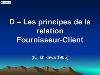 D – Les principes de la
relation
Fournisseur-Client
(K. Ishikawa 1985)
 