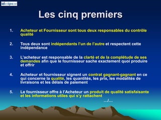 Les cinq premiers
1. Acheteur et Fournisseur sont tous deux responsables du contrôle
qualité
2. Tous deux sont indépendants l’un de l’autre et respectent cette
indépendance
3. L’acheteur est responsable de la clarté et de la complétude de ses
demandes afin que le fournisseur sache exactement quoi produire
et offrir
4. Acheteur et fournisseur signent un contrat gagnant-gagnant en ce
qui concerne la qualité, les quantités, les prix, les modalités de
livraisons et les délais de paiement
5. Le fournisseur offre à l’Acheteur un produit de qualité satisfaisante
et les informations utiles qui s’y rattachent
…/…
 