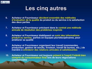 Les cinq autres
6. Acheteur et Fournisseur décident ensemble des méthodes
d’évaluation de la qualité du produit ou du service à la satisfaction
des deux parties
7. Acheteur et Fournisseur précisent dans le contrat une méthode
amicale de résolution des problèmes inopinés
8. Acheteur et Fournisseur établissent un suivi des informations
produit ou service, parfois en Equipes pluridisciplinaires, pour
améliorer sa qualité
9. Acheteur et Fournisseur organisent leur travail (commandes,
production, gestion de stocks, livraison, travail de bureau, etc..) de
manière à entretenir des relations amicales et satisfaisantes
10. Acheteur et Fournisseur ont toujours présent à l’esprit l’intérêt bien
compris du consommateur final lors de leurs négociations
commerciales
 