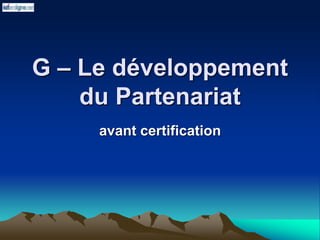 G – Le développement
du Partenariat
avant certification
 