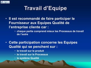 Travail d’Equipe
• Il est recommandé de faire participer le
Fournisseur aux Equipes Qualité de
l’entreprise cliente car :
• chaque partie comprend mieux les Processus de travail
de l’autre
• Cette participation concerne les Equipes
Qualité qui se penchent sur :
• le travail sur le produit
• le travail sur le Processus
• le système Qualité
 