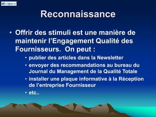 Reconnaissance
• Offrir des stimuli est une manière de
maintenir l’Engagement Qualité des
Fournisseurs. On peut :
• publier des articles dans la Newsletter
• envoyer des recommandations au bureau du
Journal du Management de la Qualité Totale
• installer une plaque informative à la Réception
de l’entreprise Fournisseur
• etc..
 