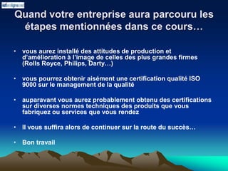 Quand votre entreprise aura parcouru les
étapes mentionnées dans ce cours…
• vous aurez installé des attitudes de production et
d’amélioration à l’image de celles des plus grandes firmes
(Rolls Royce, Philips, Darty…)
• vous pourrez obtenir aisément une certification qualité ISO
9000 sur le management de la qualité
• auparavant vous aurez probablement obtenu des certifications
sur diverses normes techniques des produits que vous
fabriquez ou services que vous rendez
• Il vous suffira alors de continuer sur la route du succès…
• Bon travail
 