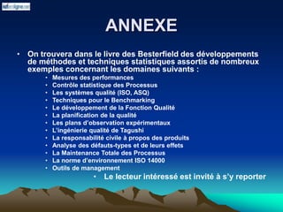 ANNEXE
• On trouvera dans le livre des Besterfield des développements
de méthodes et techniques statistiques assortis de nombreux
exemples concernant les domaines suivants :
• Mesures des performances
• Contrôle statistique des Processus
• Les systèmes qualité (ISO, ASQ)
• Techniques pour le Benchmarking
• Le développement de la Fonction Qualité
• La planification de la qualité
• Les plans d’observation expérimentaux
• L’ingénierie qualité de Tagushi
• La responsabilité civile à propos des produits
• Analyse des défauts-types et de leurs effets
• La Maintenance Totale des Processus
• La norme d’environnement ISO 14000
• Outils de management
• Le lecteur intéressé est invité à s’y reporter
 