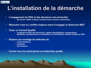 L’installation de la démarche
• L’engagement du PDG et des directeurs est primordial
• Se former à MQT si besoin (visites firmes, lectures, séminaires)
• Résoudre crise ou conflits majeurs avant d’engager la démarche MQT
• Créer un Conseil Qualité
• composé du PDG, des directeurs, cadres intermédiaires, contremaîtres,
syndicats, coordonné par un consultant ou coordinateur rendant compte au PDG
• Repérer par sondage les attitudes de
• consommateurs
• employés
• fournisseurs
• Former tous les participants au leadership qualité
 