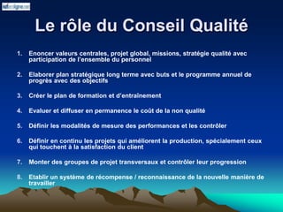 Le rôle du Conseil Qualité
1. Enoncer valeurs centrales, projet global, missions, stratégie qualité avec
participation de l’ensemble du personnel
2. Elaborer plan stratégique long terme avec buts et le programme annuel de
progrès avec des objectifs
3. Créer le plan de formation et d’entraînement
4. Evaluer et diffuser en permanence le coût de la non qualité
5. Définir les modalités de mesure des performances et les contrôler
6. Définir en continu les projets qui améliorent la production, spécialement ceux
qui touchent à la satisfaction du client
7. Monter des groupes de projet transversaux et contrôler leur progression
8. Etablir un système de récompense / reconnaissance de la nouvelle manière de
travailler
 