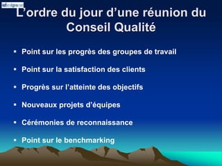 L’ordre du jour d’une réunion du
Conseil Qualité
 Point sur les progrès des groupes de travail
 Point sur la satisfaction des clients
 Progrès sur l’atteinte des objectifs
 Nouveaux projets d’équipes
 Cérémonies de reconnaissance
 Point sur le benchmarking
 