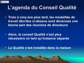L’agenda du Conseil Qualité
• Trois à cinq ans plus tard, les modalités de
travail décrites ci-dessus sont devenues une
bonne part des réunions de directeurs
• Alors, le conseil Qualité n’est plus
nécessaire en tant qu’instance séparée
• La Qualité s’est installée dans la maison
 