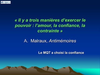 « Il y a trois manières d’exercer le
pouvoir : l’amour, la confiance, la
contrainte »
A. Malraux, Antimémoires
Le MQT a choisi la confiance
 
