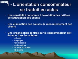 1 - L’orientation consommateur
se traduit en actes
• Une sensibilité constante à l’évolution des critères
de satisfaction des clients
• Une élimination des causes de mécontentement des
clients
• Une organisation centrée sur le consommateur doit
écouter tous les acteurs :
• clients
• employés
• fournisseurs
• actionnaires
• le reste du public
• la localité
 