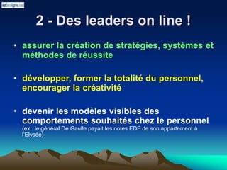 2 - Des leaders on line !
• assurer la création de stratégies, systèmes et
méthodes de réussite
• développer, former la totalité du personnel,
encourager la créativité
• devenir les modèles visibles des
comportements souhaités chez le personnel
(ex. le général De Gaulle payait les notes EDF de son appartement à
l’Elysée)
 
