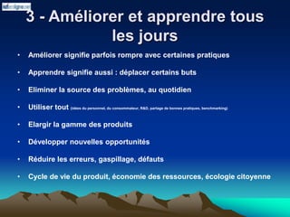 3 - Améliorer et apprendre tous
les jours
• Améliorer signifie parfois rompre avec certaines pratiques
• Apprendre signifie aussi : déplacer certains buts
• Eliminer la source des problèmes, au quotidien
• Utiliser tout (idées du personnel, du consommateur, R&D, partage de bonnes pratiques, benchmarking)
• Elargir la gamme des produits
• Développer nouvelles opportunités
• Réduire les erreurs, gaspillage, défauts
• Cycle de vie du produit, économie des ressources, écologie citoyenne
 