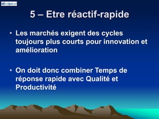 5 – Etre réactif-rapide
• Les marchés exigent des cycles
toujours plus courts pour innovation et
amélioration
• On doit donc combiner Temps de
réponse rapide avec Qualité et
Productivité
 