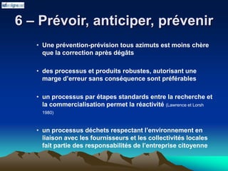 6 – Prévoir, anticiper, prévenir
• Une prévention-prévision tous azimuts est moins chère
que la correction après dégâts
• des processus et produits robustes, autorisant une
marge d’erreur sans conséquence sont préférables
• un processus par étapes standards entre la recherche et
la commercialisation permet la réactivité (Lawrence et Lorsh
1980)
• un processus déchets respectant l’environnement en
liaison avec les fournisseurs et les collectivités locales
fait partie des responsabilités de l’entreprise citoyenne
 
