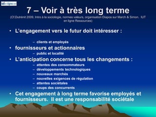 7 – Voir à très long terme
(Cf.Dutrénit 2009, Intro à la sociologie, normes valeurs, organisation Diapos sur March & Simon. IUT
en ligne Ressources)
• L’engagement vers le futur doit intéresser :
– clients et employés
• fournisseurs et actionnaires
– public et localité
• L’anticipation concerne tous les changements :
– attentes des consommateurs
– développements technologiques
– nouveaux marchés
– nouvelles exigences de régulation
– attentes sociétales
– coups des concurrents
• Cet engagement à long terme favorise employés et
fournisseurs. Il est une responsabilité sociétale
 