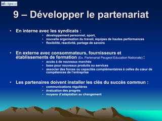 9 – Développer le partenariat
• En interne avec les syndicats :
• développement personnel, sport,
• nouvelle organisation du travail, équipes de hautes performances
• flexibilité, réactivité, partage de savoirs
• En externe avec consommateurs, fournisseurs et
établissements de formation (Ex. Partenariat Peugeot Education Nationale) :
• accès à de nouveaux marchés
• base pour nouveaux produits ou services
• associer des forces ou capacités complémentaires à celles du cœur de
compétences de l’entreprise
• Les partenaires doivent installer les clés du succès commun :
• communications régulières
• évaluation des progrès
• moyens d’adaptation au changement
 