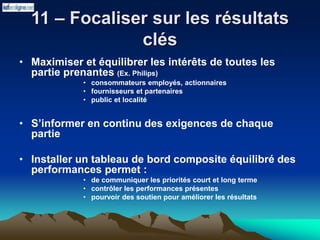 11 – Focaliser sur les résultats
clés
• Maximiser et équilibrer les intérêts de toutes les
partie prenantes (Ex. Philips)
• consommateurs employés, actionnaires
• fournisseurs et partenaires
• public et localité
• S’informer en continu des exigences de chaque
partie
• Installer un tableau de bord composite équilibré des
performances permet :
• de communiquer les priorités court et long terme
• contrôler les performances présentes
• pourvoir des soutien pour améliorer les résultats
 