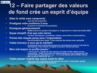 12 – Faire partager des valeurs
de fond crée un esprit d’équipe
• Dites la vérité sans compromis
• cela crée des supporters
• Prodiguez votre confiance à tous
• ils auront un sentiment de propriétaire
• Enseignez généreusement
• Mettez chacun en position d’enseigner et d’apprendre en réciprocité (Hattie 2009)
• Soyez réceptif, d’où que cela vienne
• ouvriers, fournisseurs, consultants, articles, concurrents, consommateurs…
• Prenez des risques perso pour l’organisation
• Pas de bénéfice sans risque. Il faut autoriser des échecs sans représaille
• Faites honneur à ceux qui le méritent
• le personnel veut comprendre pourquoi on récompense et sait qu’il est juste de
récompenser à bon escient (la légion d’honneur marche très bien)
• Bien mal acquis ne profite jamais !
• « Tous pourris » justifie les vols internes, les fuites d’infos vitales vers les
concurrents. Evitez toute prise d’avantage injuste vis-à-vis du personnel, des
consommateurs, fournisseurs, etc… Cf. Louis Gallois, patron EADS, Francis
Mer, ex patron ARCELOR, etc…)
• Faites passer l’intérêt des autres avant le vôtre
• Cela vous crée un fabuleux environnement de travail : productivité, qualité,
satisfaction et profits en découleront.
 