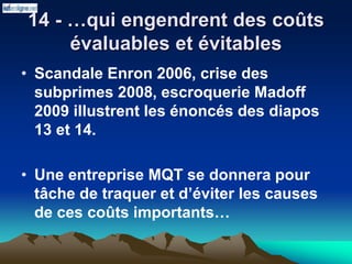 14 - …qui engendrent des coûts
évaluables et évitables
• Scandale Enron 2006, crise des
subprimes 2008, escroquerie Madoff
2009 illustrent les énoncés des diapos
13 et 14.
• Une entreprise MQT se donnera pour
tâche de traquer et d’éviter les causes
de ces coûts importants…
 