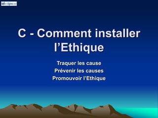 C - Comment installer
l’Ethique
Traquer les cause
Prévenir les causes
Promouvoir l’Ethique
 
