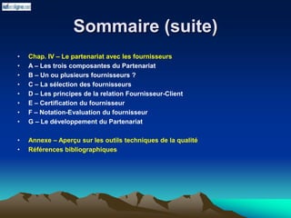 Sommaire (suite)
• Chap. IV – Le partenariat avec les fournisseurs
• A – Les trois composantes du Partenariat
• B – Un ou plusieurs fournisseurs ?
• C – La sélection des fournisseurs
• D – Les principes de la relation Fournisseur-Client
• E – Certification du fournisseur
• F – Notation-Evaluation du fournisseur
• G – Le développement du Partenariat
• Annexe – Aperçu sur les outils techniques de la qualité
• Références bibliographiques
 