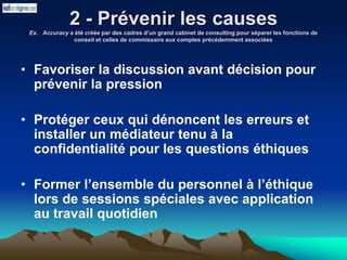 2 - Prévenir les causes
Ex. Accuracy a été créée par des cadres d’un grand cabinet de consulting pour séparer les fonctions de
conseil et celles de commissaire aux comptes précédemment associées
• Favoriser la discussion avant décision pour
prévenir la pression
• Protéger ceux qui dénoncent les erreurs et
installer un médiateur tenu à la
confidentialité pour les questions éthiques
• Former l’ensemble du personnel à l’éthique
lors de sessions spéciales avec application
au travail quotidien
 