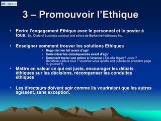 3 – Promouvoir l’Ethique
• Ecrire l’engagement Ethique avec le personnel et le poster à
tous. Ex. Code of business conduct and ethics de Berkshire Hathaway Inc.
• Enseigner comment trouver les solutions Ethiques
• Regarder les fait avant d’agir
• Considérer les conséquences avant d’agir
• Comment tester une action à l’avance ( Est-elle légale? Juste ?
Bénéficie-t-elle à tous ? Voudriez-vous qu’elle soit publiée en première page
du journal ?)
• Mettre en valeur ce qui est juste, encourager les débats
éthiques sur les décisions, récompenser les conduites
éthiques
• Les directeurs doivent agir comme ils voudraient que les autres
agissent, sans exception.
 