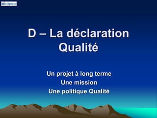 D – La déclaration
Qualité
Un projet à long terme
Une mission
Une politique Qualité
 