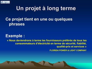 Un projet à long terme
Ce projet tient en une ou quelques
phrases
Exemple :
« Nous deviendrons à terme les fournisseurs préférés de tous les
consommateurs d’électricité en terme de sécurité, fiabilité,
qualité-prix et services »
FLORIDA POWER & LIGHT COMPANY
 