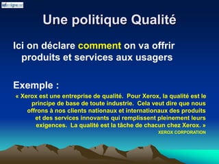 Une politique Qualité
Ici on déclare comment on va offrir
produits et services aux usagers
Exemple :
« Xerox est une entreprise de qualité. Pour Xerox, la qualité est le
principe de base de toute industrie. Cela veut dire que nous
offrons à nos clients nationaux et internationaux des produits
et des services innovants qui remplissent pleinement leurs
exigences. La qualité est la tâche de chacun chez Xerox. »
XEROX CORPORATION
 