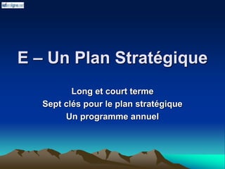 E – Un Plan Stratégique
Long et court terme
Sept clés pour le plan stratégique
Un programme annuel
 