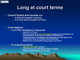 Long et court terme
• Conseil Qualité doit travailler sur
• le long terme (gagner la guerre)
• et le court terme (conquérir tel Pont).
• Il doit élaborer :
– Le Un Plan stratégique à long terme
• étalé sur 3 à 10 ans
• formulé en termes de buts mesurables (augmenter la satisfaction du
consommateur, du personnel, améliorer la fabrication)
• comportant plans et méthodes pour atteindre les buts basés sur la
comparaison avec les meilleurs (benchmarking)
• élaboré avec la participation des groupes concernés
– Un programme annuel
• objectifs mesurables annuels
• opérationnels pour atteindre les buts par étapes
• mêmes caractéristiques que les buts
 
