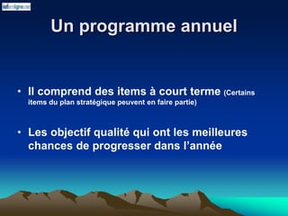 Un programme annuel
• Il comprend des items à court terme (Certains
items du plan stratégique peuvent en faire partie)
• Les objectif qualité qui ont les meilleures
chances de progresser dans l’année
 