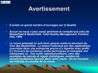 Avertissement
• Il existe un grand nombre d’ouvrages sur la Qualité
• Aucun ne nous a paru aussi pertinent et complet que celui de
Besterfield & Besterfield Total Quality Management, Prentice
Hall, 1999
• Le cours présenté ici suit donc grosso modo la structure du
livre des Besterfield. Le lecteur intéressé par des applications
concrètes dans une entreprise pourra s’y reporter avec profit.
Il y trouvera de nombreux outils techniques et exemples non
transposés ici. Ces outils opérationnalisent, avec des
exemples de calculs et rappel statistiques, nombre de
recommandations figurant dans notre cours. On en trouvera
les intitulés en annexe de ce cours.
 