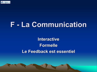 F - La Communication
Interactive
Formelle
Le Feedback est essentiel
 
