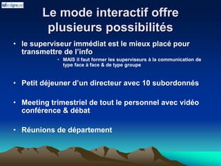 Le mode interactif offre
plusieurs possibilités
• le superviseur immédiat est le mieux placé pour
transmettre de l’info
• MAIS il faut former les superviseurs à la communication de
type face à face & de type groupe
• Petit déjeuner d’un directeur avec 10 subordonnés
• Meeting trimestriel de tout le personnel avec vidéo
conférence & débat
• Réunions de département
 