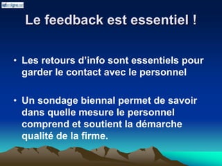 Le feedback est essentiel !
• Les retours d’info sont essentiels pour
garder le contact avec le personnel
• Un sondage biennal permet de savoir
dans quelle mesure le personnel
comprend et soutient la démarche
qualité de la firme.
 