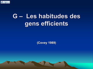 G – Les habitudes des
gens efficients
(Covey 1989)
 