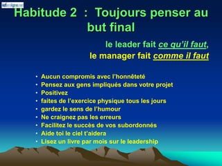 Habitude 2 : Toujours penser au
but final
le leader fait ce qu’il faut,
le manager fait comme il faut
• Aucun compromis avec l’honnêteté
• Pensez aux gens impliqués dans votre projet
• Positivez
• faites de l’exercice physique tous les jours
• gardez le sens de l’humour
• Ne craignez pas les erreurs
• Facilitez le succès de vos subordonnés
• Aide toi le ciel t’aidera
• Lisez un livre par mois sur le leadership
 