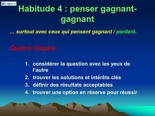 Habitude 4 : penser gagnant-
gagnant
… surtout avec ceux qui pensent gagnant / perdant.
Quatre étapes :
1. considérer la question avec les yeux de
l’autre
2. trouver les solutions et intérêts clés
3. définir des résultats acceptables
4. trouver une option en réserve pour réussir
 
