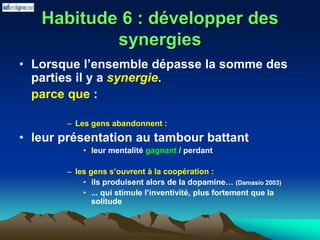 Habitude 6 : développer des
synergies
• Lorsque l’ensemble dépasse la somme des
parties il y a synergie.
parce que :
– Les gens abandonnent :
• leur présentation au tambour battant
• leur mentalité gagnant / perdant
– les gens s’ouvrent à la coopération :
• ils produisent alors de la dopamine… (Damasio 2003)
• ... qui stimule l’inventivité, plus fortement que la
solitude
 