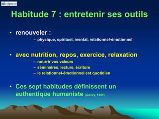 Habitude 7 : entretenir ses outils
• renouveler :
– physique, spirituel, mental, relationnel-émotionnel
• avec nutrition, repos, exercice, relaxation
– nourrir vos valeurs
– séminaires, lecture, écriture
– le relationnel-émotionnel est quotidien
• Ces sept habitudes définissent un
authentique humaniste (Covey, 1989)
 